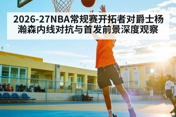 2026-27NBA常规赛开拓者对爵士杨瀚森内线对抗与首发前景深度观察