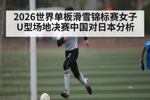 2026世界单板滑雪锦标赛女子U型场地决赛中国对日本分析